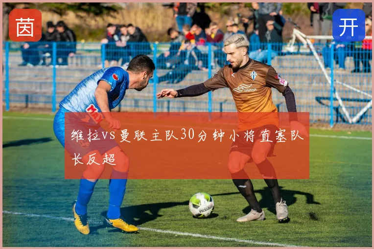 维拉vs曼联主队30分钟小将直塞队长反超